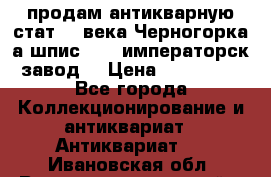 продам антикварную стат.19 века Черногорка а.шпис 1877 императорск.завод  › Цена ­ 150 000 - Все города Коллекционирование и антиквариат » Антиквариат   . Ивановская обл.,Верхнеландеховский р-н